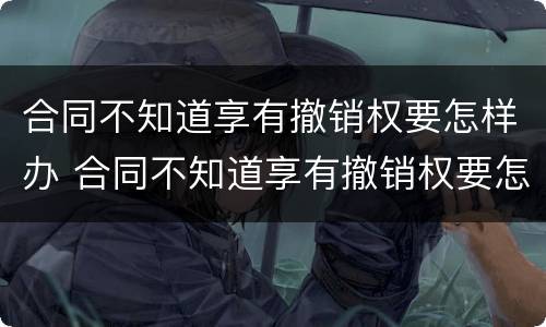 合同不知道享有撤销权要怎样办 合同不知道享有撤销权要怎样办理