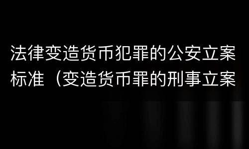 法律变造货币犯罪的公安立案标准（变造货币罪的刑事立案追诉标准是）
