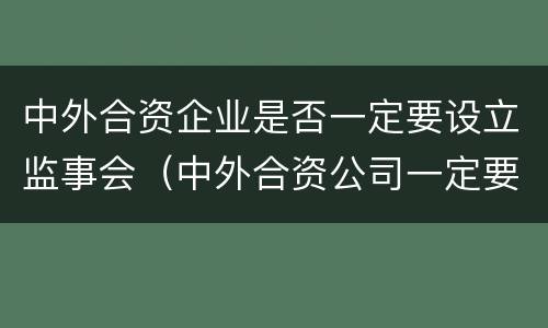 中外合资企业是否一定要设立监事会（中外合资公司一定要设董事会吗）