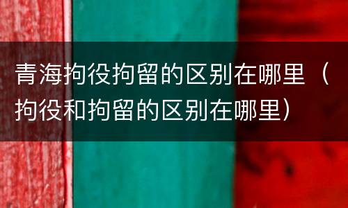 青海拘役拘留的区别在哪里（拘役和拘留的区别在哪里）