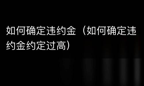 如何确定违约金（如何确定违约金约定过高）