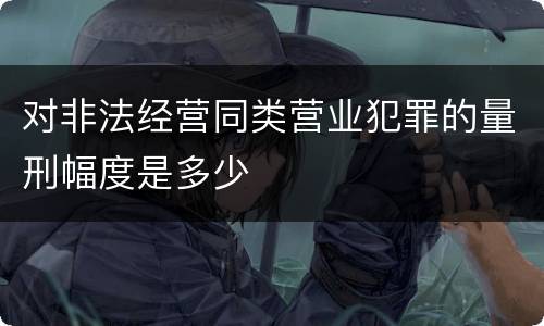 对非法经营同类营业犯罪的量刑幅度是多少