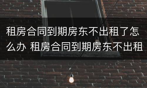 租房合同到期房东不出租了怎么办 租房合同到期房东不出租了怎么办手续