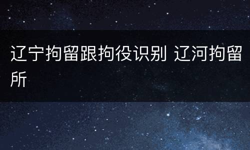 辽宁拘留跟拘役识别 辽河拘留所