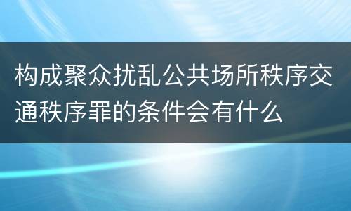 构成聚众扰乱公共场所秩序交通秩序罪的条件会有什么