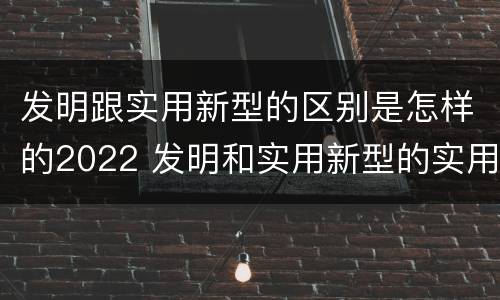 发明跟实用新型的区别是怎样的2022 发明和实用新型的实用性包括