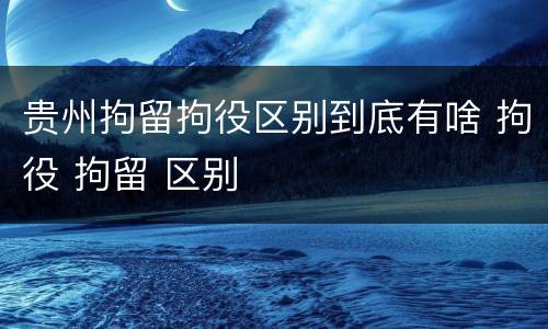 贵州拘留拘役区别到底有啥 拘役 拘留 区别