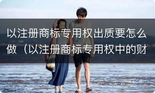 以注册商标专用权出质要怎么做（以注册商标专用权中的财产权出质的）