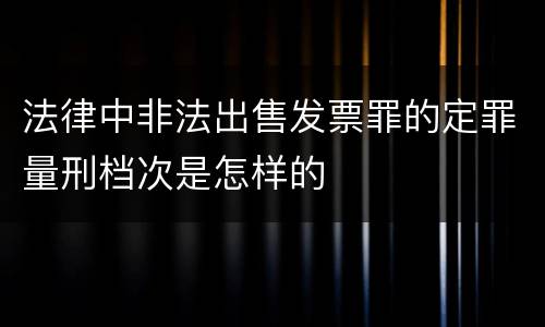 法律中非法出售发票罪的定罪量刑档次是怎样的