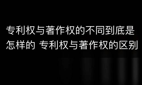 专利权与著作权的不同到底是怎样的 专利权与著作权的区别与联系
