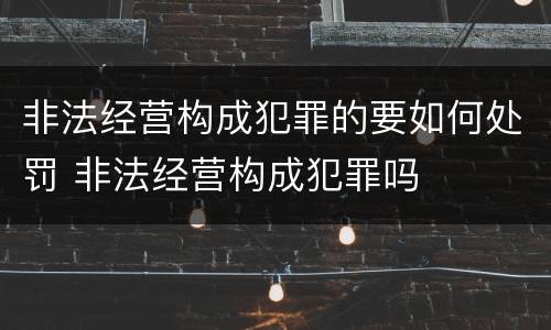 非法经营构成犯罪的要如何处罚 非法经营构成犯罪吗