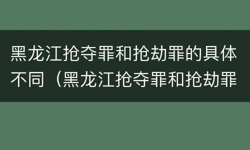 黑龙江抢夺罪和抢劫罪的具体不同（黑龙江抢夺罪和抢劫罪的具体不同之处）