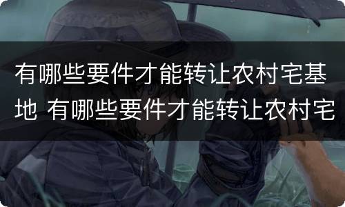 有哪些要件才能转让农村宅基地 有哪些要件才能转让农村宅基地使用权