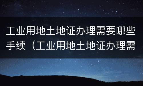 工业用地土地证办理需要哪些手续（工业用地土地证办理需要哪些手续和费用）