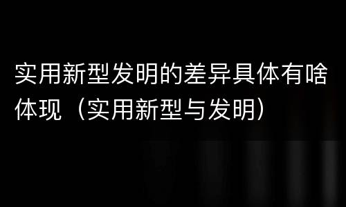 实用新型发明的差异具体有啥体现（实用新型与发明）