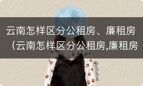 云南怎样区分公租房、廉租房（云南怎样区分公租房,廉租房和住宅）