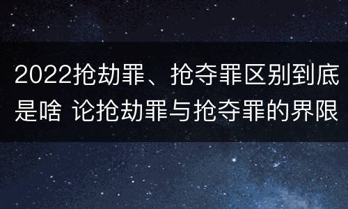 2022抢劫罪、抢夺罪区别到底是啥 论抢劫罪与抢夺罪的界限