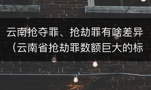 云南抢夺罪、抢劫罪有啥差异（云南省抢劫罪数额巨大的标准）