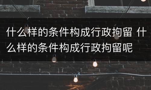 什么样的条件构成行政拘留 什么样的条件构成行政拘留呢