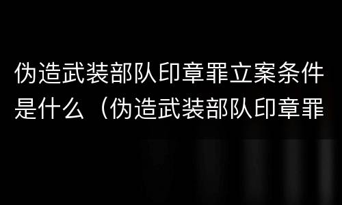 伪造武装部队印章罪立案条件是什么（伪造武装部队印章罪立案条件是什么呢）