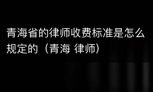 青海省的律师收费标准是怎么规定的（青海 律师）