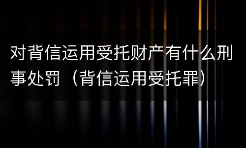 对背信运用受托财产有什么刑事处罚（背信运用受托罪）