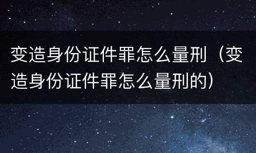 变造身份证件罪怎么量刑（变造身份证件罪怎么量刑的）