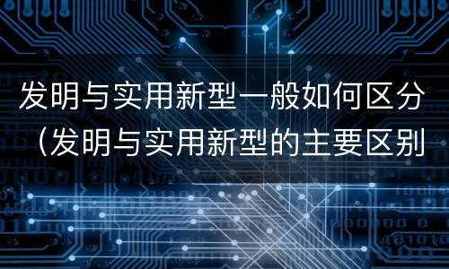 发明与实用新型一般如何区分（发明与实用新型的主要区别）
