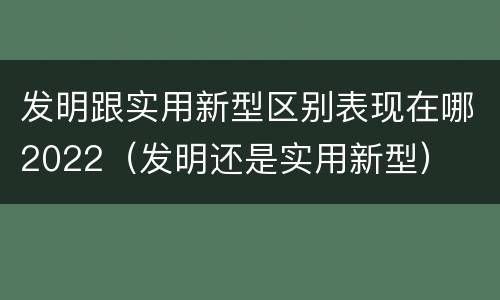 发明跟实用新型区别表现在哪2022（发明还是实用新型）