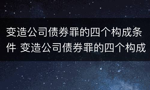 变造公司债券罪的四个构成条件 变造公司债券罪的四个构成条件包括