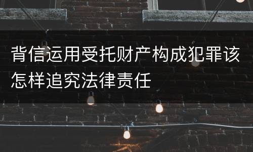 背信运用受托财产构成犯罪该怎样追究法律责任