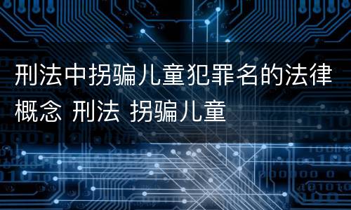 刑法中拐骗儿童犯罪名的法律概念 刑法 拐骗儿童