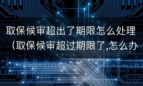 取保候审超出了期限怎么处理（取保候审超过期限了,怎么办,也不通知）