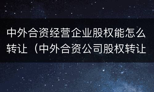 中外合资经营企业股权能怎么转让（中外合资公司股权转让）