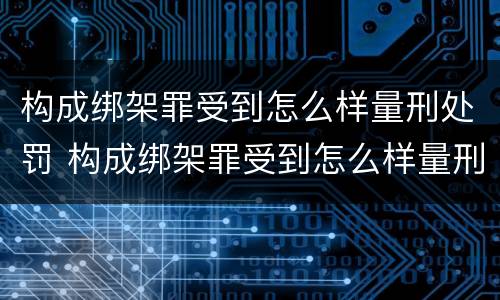 构成绑架罪受到怎么样量刑处罚 构成绑架罪受到怎么样量刑处罚