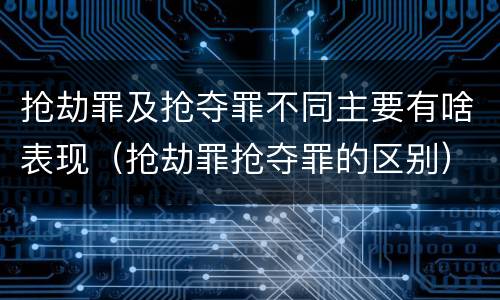 抢劫罪及抢夺罪不同主要有啥表现（抢劫罪抢夺罪的区别）