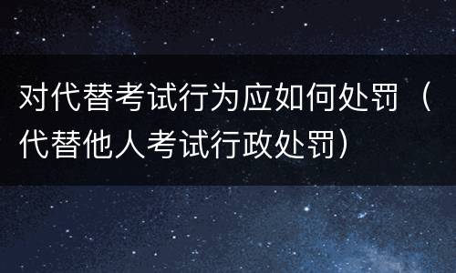 对代替考试行为应如何处罚（代替他人考试行政处罚）