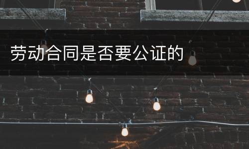 劳动合同是否要公证的