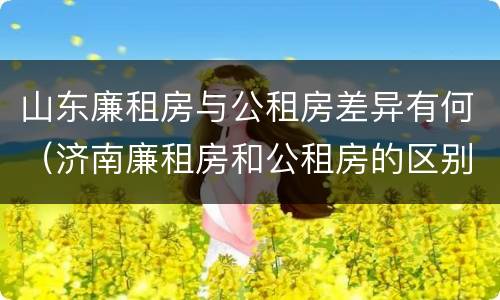 山东廉租房与公租房差异有何（济南廉租房和公租房的区别）
