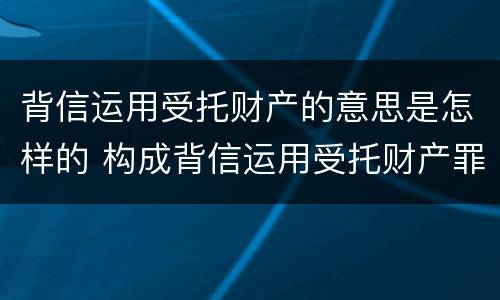 背信运用受托财产的意思是怎样的 构成背信运用受托财产罪的立案标准