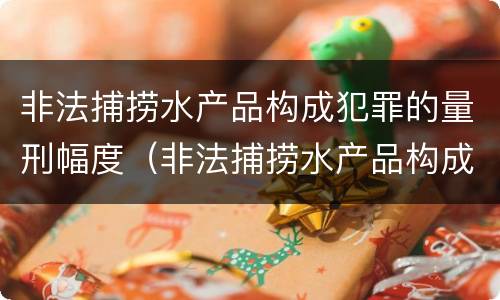 非法捕捞水产品构成犯罪的量刑幅度（非法捕捞水产品构成犯罪的量刑幅度是多少）