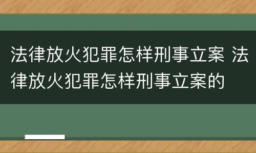 法律放火犯罪怎样刑事立案 法律放火犯罪怎样刑事立案的