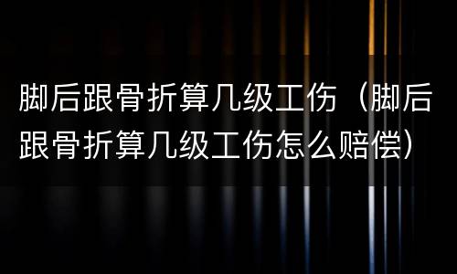 脚后跟骨折算几级工伤（脚后跟骨折算几级工伤怎么赔偿）