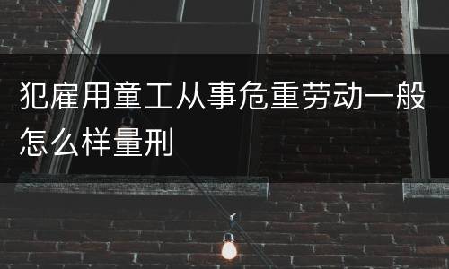 犯雇用童工从事危重劳动一般怎么样量刑