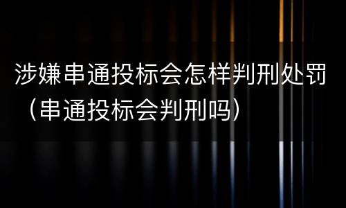 涉嫌串通投标会怎样判刑处罚（串通投标会判刑吗）