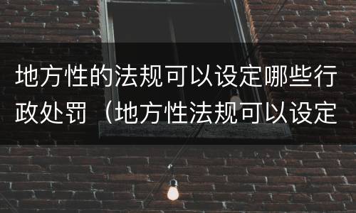 地方性的法规可以设定哪些行政处罚（地方性法规可以设定哪种处罚）