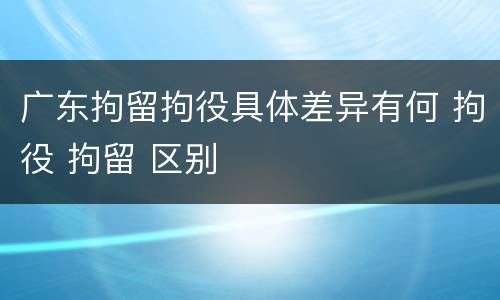广东拘留拘役具体差异有何 拘役 拘留 区别
