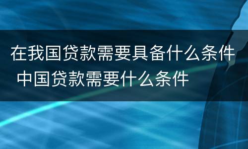 在我国贷款需要具备什么条件 中国贷款需要什么条件