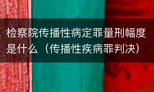 检察院传播性病定罪量刑幅度是什么（传播性疾病罪判决）