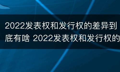 2022发表权和发行权的差异到底有啥 2022发表权和发行权的差异到底有啥不同